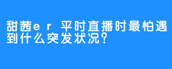 甜茜er平时直播时最怕遇到什么突发状况？