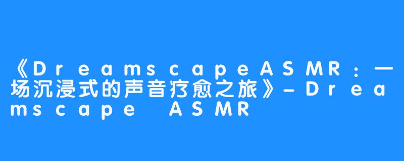 《DreamscapeASMR:一场沉浸式的声音疗愈之旅》-Dreamscape ASMR