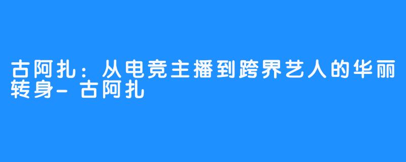 古阿扎:从电竞主播到跨界艺人的华丽转身-古阿扎