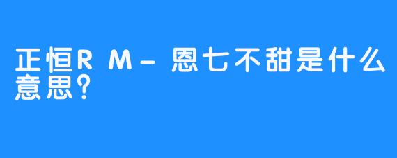 正恒RM-恩七不甜是什么意思？