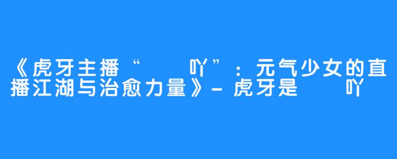 《虎牙主播“嗏嗏吖”:元气少女的直播江湖与治愈力量》-虎牙是嗏嗏吖