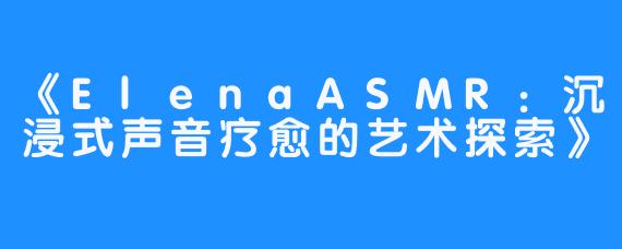 《ElenaASMR:沉浸式声音疗愈的艺术探索》