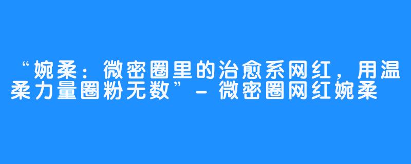 “婉柔:微密圈里的治愈系网红,用温柔力量圈粉无数”-微密圈网红婉柔