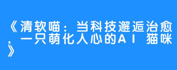 《清软喵:当科技邂逅治愈,一只萌化人心的AI猫咪》