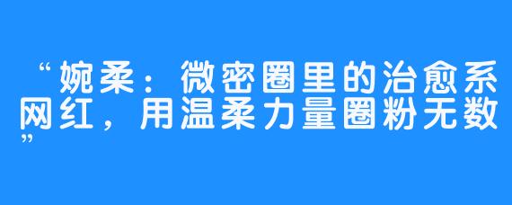 “婉柔：微密圈里的治愈系网红，用温柔力量圈粉无数”