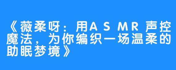 《薇柔呀:用ASMR声控魔法,为你编织一场温柔的助眠梦境》