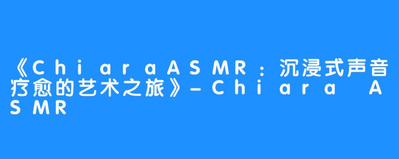 《ChiaraASMR:沉浸式声音疗愈的艺术之旅》-Chiara ASMR