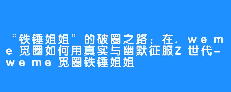 “铁锤姐姐”的破圈之路:在.weme觅圈如何用真实与幽默征服Z世代-weme觅圈铁锤姐姐