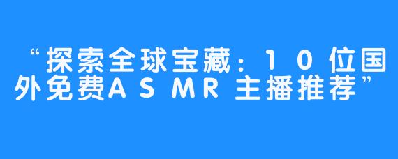 “探索全球宝藏：10位国外免费ASMR主播推荐”
