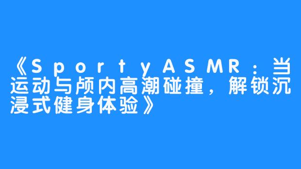 《SportyASMR：当运动与颅内高潮碰撞，解锁沉浸式健身体验》