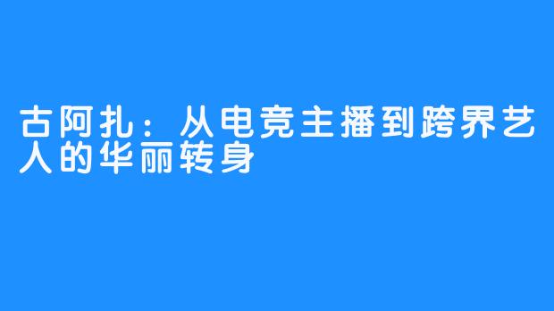 古阿扎：从电竞主播到跨界艺人的华丽转身