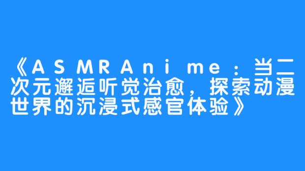 《ASMRAnime：当二次元邂逅听觉治愈，探索动漫世界的沉浸式感官体验》