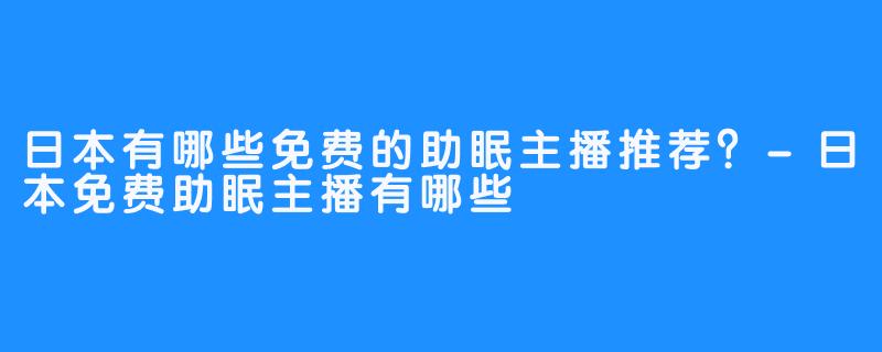日本有哪些免费的助眠主播推荐？-日本免费助眠主播有哪些