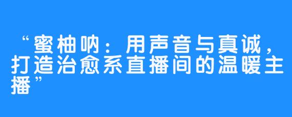 “蜜柚呐：用声音与真诚，打造治愈系直播间的温暖主播”