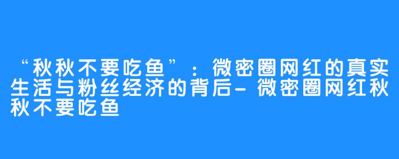 “秋秋不要吃鱼”：微密圈网红的真实生活与粉丝经济的背后-微密圈网红秋秋不要吃鱼
