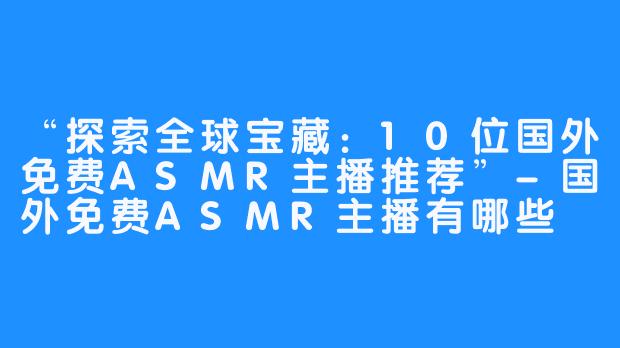 “探索全球宝藏:10位国外免费ASMR主播推荐”-国外免费ASMR主播有哪些