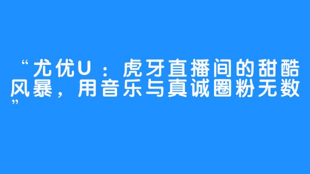 “尤优U：虎牙直播间的甜酷风暴，用音乐与真诚圈粉无数”