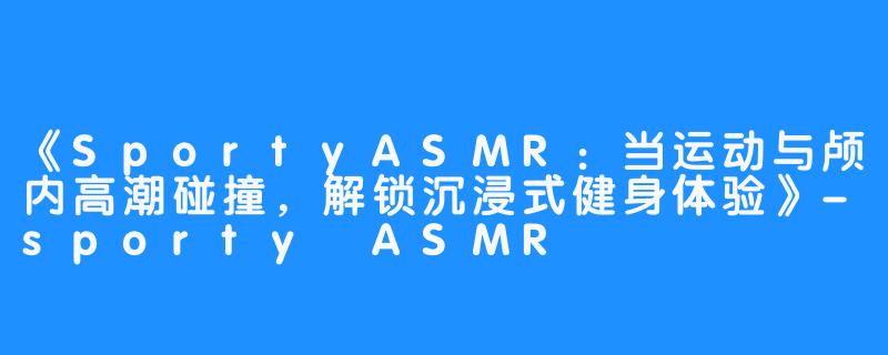 《SportyASMR:当运动与颅内高潮碰撞,解锁沉浸式健身体验》-sporty ASMR