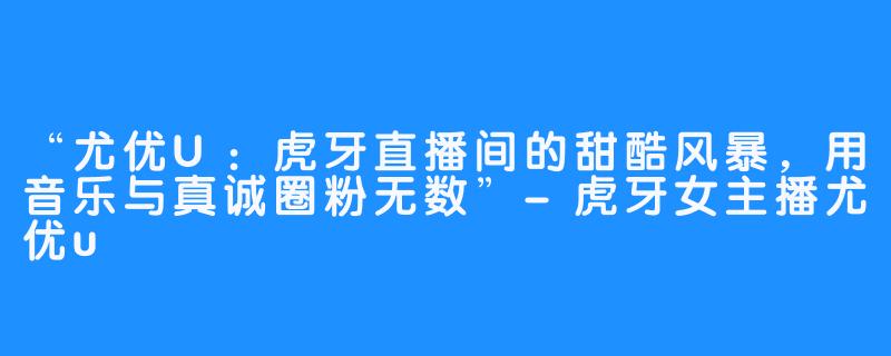 “尤优U：虎牙直播间的甜酷风暴，用音乐与真诚圈粉无数”-虎牙女主播尤优u