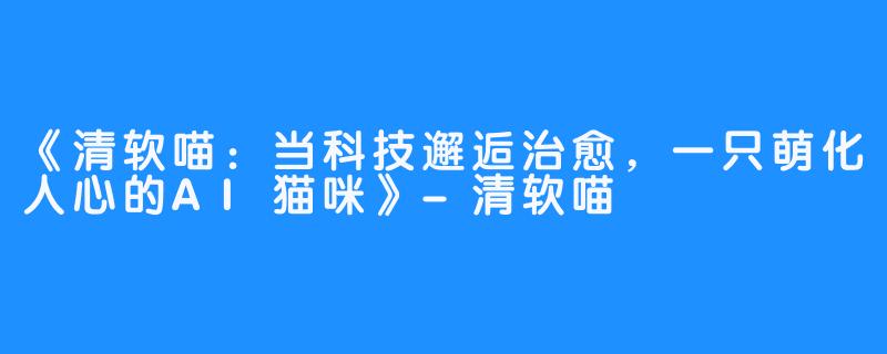 《清软喵:当科技邂逅治愈,一只萌化人心的AI猫咪》-清软喵