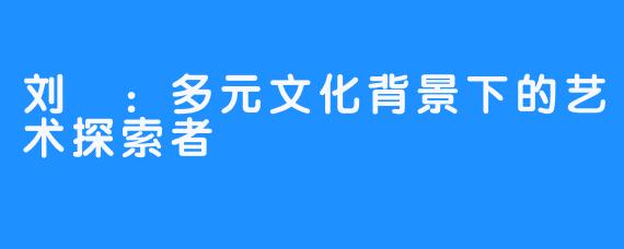 刘玥：多元文化背景下的艺术探索者