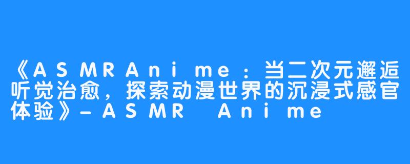 《ASMRAnime:当二次元邂逅听觉治愈,探索动漫世界的沉浸式感官体验》-ASMR Anime