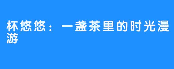 杯悠悠：一盏茶里的时光漫游
