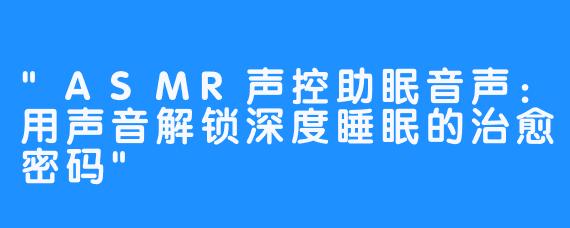 “ASMR声控助眠音声：用声音解锁深度睡眠的治愈密码”