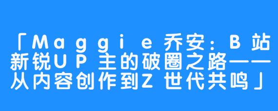 「Maggie乔安：B站新锐UP主的破圈之路——从内容创作到Z世代共鸣」