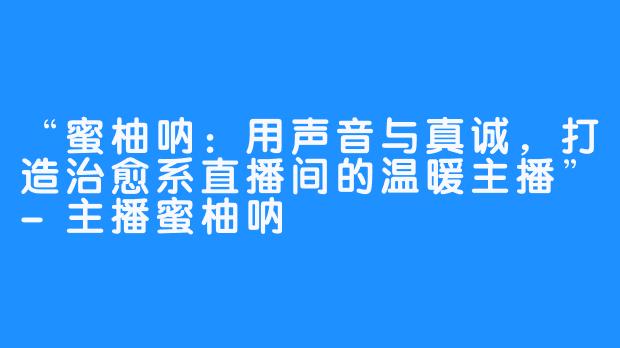 “蜜柚呐：用声音与真诚，打造治愈系直播间的温暖主播”-主播蜜柚呐