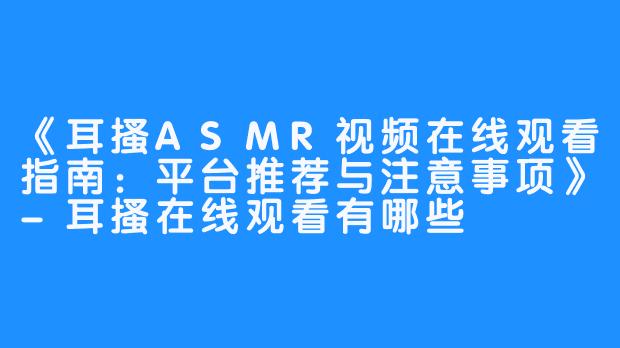 《耳搔ASMR视频在线观看指南：平台推荐与注意事项》-耳搔在线观看有哪些