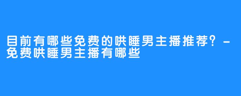 目前有哪些免费的哄睡男主播推荐?-免费哄睡男主播有哪些