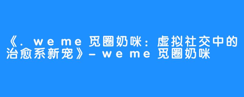 《.weme觅圈奶咪:虚拟社交中的治愈系新宠》-weme觅圈奶咪