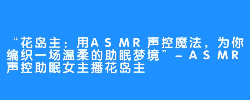 “花岛主：用ASMR声控魔法，为你编织一场温柔的助眠梦境”-ASMR声控助眠女主播花岛主