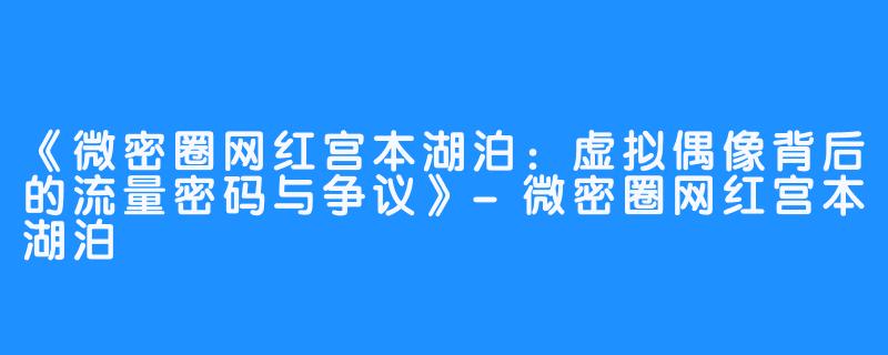 《微密圈网红宫本湖泊:虚拟偶像背后的流量密码与争议》-微密圈网红宫本湖泊