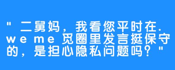 “二舅妈，我看您平时在.weme觅圈里发言挺保守的，是担心隐私问题吗？”
