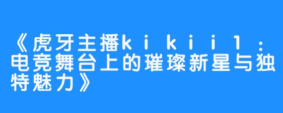 《虎牙主播kikii1：电竞舞台上的璀璨新星与独特魅力》