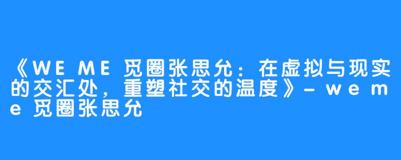 《WEME觅圈张思允:在虚拟与现实的交汇处,重塑社交的温度》-weme觅圈张思允