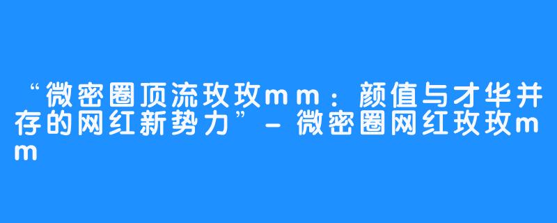 “微密圈顶流玫玫mm：颜值与才华并存的网红新势力”-微密圈网红玫玫mm