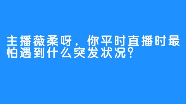主播薇柔呀，你平时直播时最怕遇到什么突发状况？