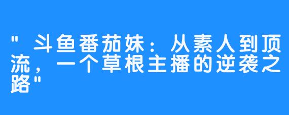 “斗鱼番茄妹：从素人到顶流，一个草根主播的逆袭之路”