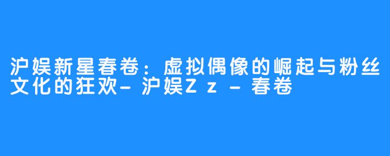 沪娱新星春卷:虚拟偶像的崛起与粉丝文化的狂欢-沪娱Zz-春卷