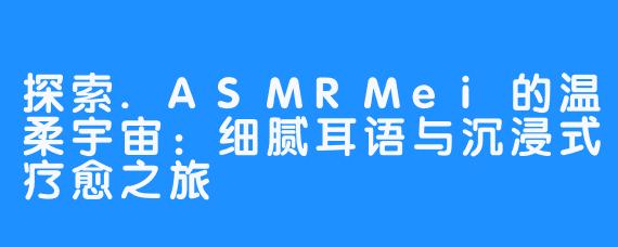 探索.ASMRMei的温柔宇宙：细腻耳语与沉浸式疗愈之旅