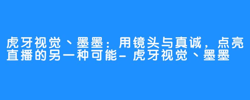 虎牙视觉丶墨墨:用镜头与真诚,点亮直播的另一种可能-虎牙视觉丶墨墨