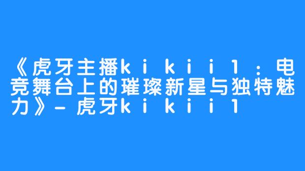 《虎牙主播kikii1：电竞舞台上的璀璨新星与独特魅力》-虎牙kikii1