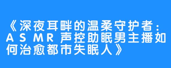 《深夜耳畔的温柔守护者：ASMR声控助眠男主播如何治愈都市失眠人》