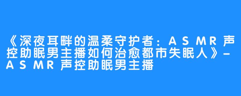 《深夜耳畔的温柔守护者：ASMR声控助眠男主播如何治愈都市失眠人》-ASMR声控助眠男主播