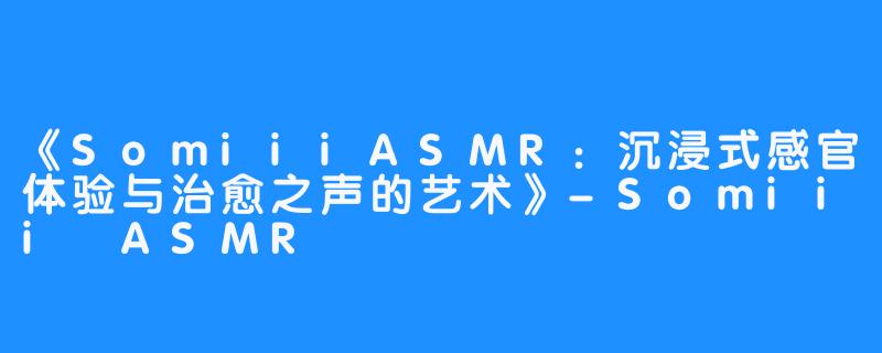 《SomiiiASMR:沉浸式感官体验与治愈之声的艺术》-Somiii ASMR