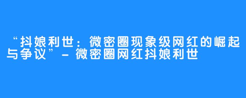 “抖娘利世：微密圈现象级网红的崛起与争议”-微密圈网红抖娘利世