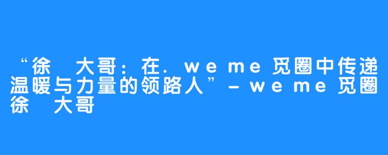 “徐珺大哥：在.weme觅圈中传递温暖与力量的领路人”-weme觅圈徐珺大哥